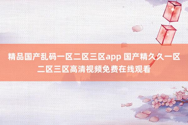 精品国产乱码一区二区三区app 国产精久久一区二区三区高清视频免费在线观看