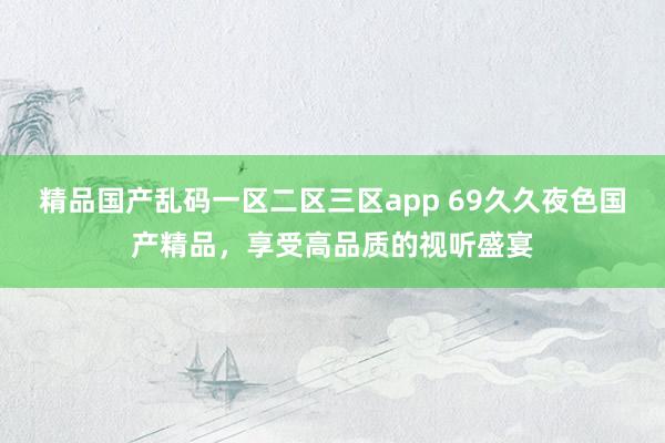 精品国产乱码一区二区三区app 69久久夜色国产精品，享受高品质的视听盛宴