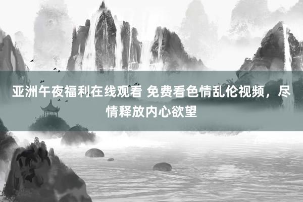 亚洲午夜福利在线观看 免费看色情乱伦视频，尽情释放内心欲望