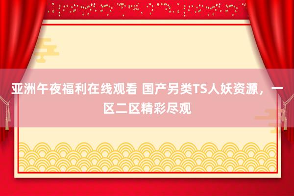 亚洲午夜福利在线观看 国产另类TS人妖资源，一区二区精彩尽观