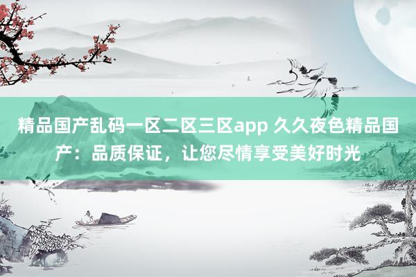 精品国产乱码一区二区三区app 久久夜色精品国产：品质保证，让您尽情享受美好时光