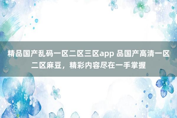 精品国产乱码一区二区三区app 品国产高清一区二区麻豆，精彩内容尽在一手掌握