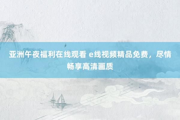 亚洲午夜福利在线观看 e线视频精品免费，尽情畅享高清画质