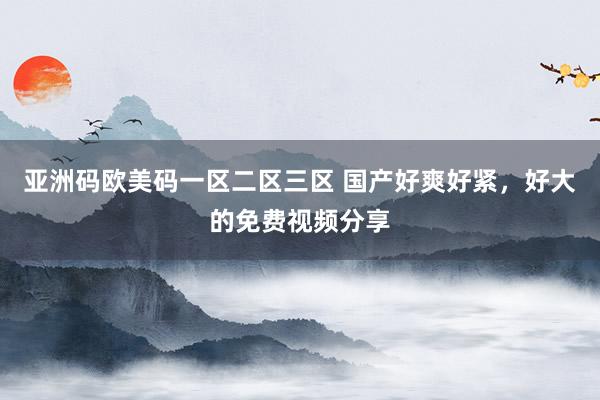 亚洲码欧美码一区二区三区 国产好爽好紧，好大的免费视频分享