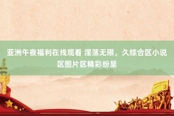 亚洲午夜福利在线观看 淫荡无限，久综合区小说区图片区精彩纷呈