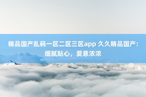 精品国产乱码一区二区三区app 久久精品国产：细腻贴心，爱意浓浓