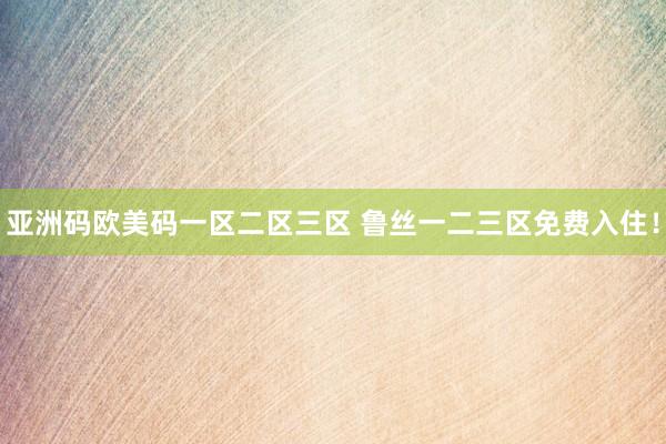 亚洲码欧美码一区二区三区 鲁丝一二三区免费入住！