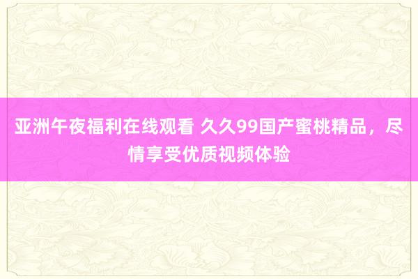 亚洲午夜福利在线观看 久久99国产蜜桃精品，尽情享受优质视频体验