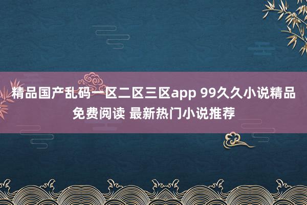 精品国产乱码一区二区三区app 99久久小说精品免费阅读 最新热门小说推荐