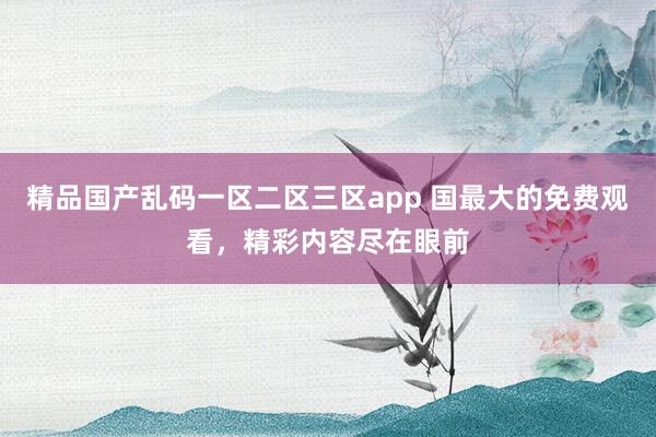 精品国产乱码一区二区三区app 国最大的免费观看，精彩内容尽在眼前