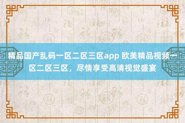 精品国产乱码一区二区三区app 欧美精品视频一区二区三区，尽情享受高清视觉盛宴