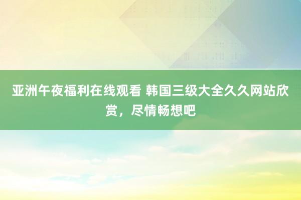 亚洲午夜福利在线观看 韩国三级大全久久网站欣赏，尽情畅想吧