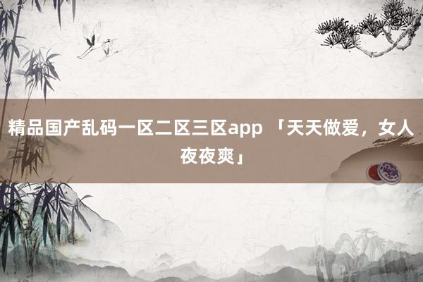精品国产乱码一区二区三区app 「天天做爱，女人夜夜爽」