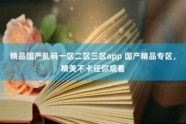精品国产乱码一区二区三区app 国产精品专区，精美不卡任你观看