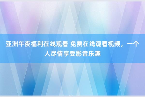 亚洲午夜福利在线观看 免费在线观看视频，一个人尽情享受影音乐趣