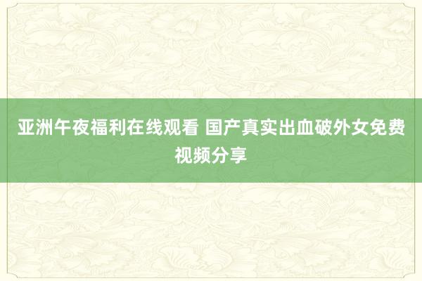 亚洲午夜福利在线观看 国产真实出血破外女免费视频分享