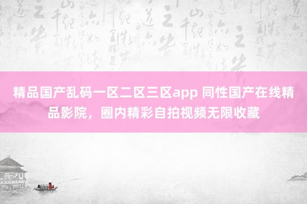 精品国产乱码一区二区三区app 同性国产在线精品影院，圈内精彩自拍视频无限收藏
