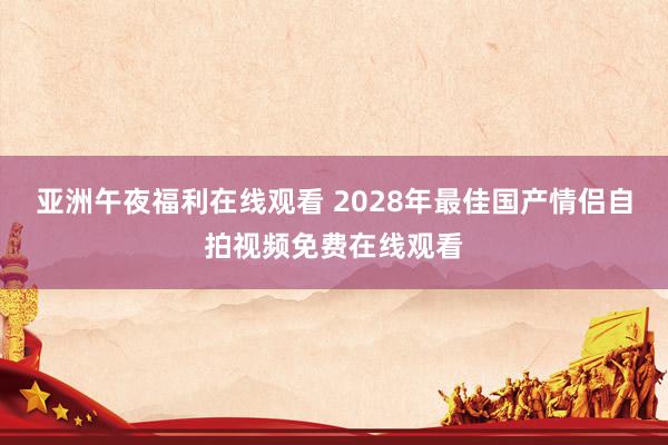 亚洲午夜福利在线观看 2028年最佳国产情侣自拍视频免费在线观看