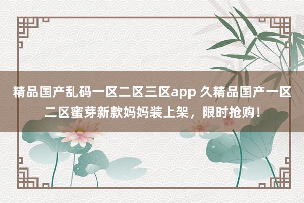 精品国产乱码一区二区三区app 久精品国产一区二区蜜芽新款妈妈装上架，限时抢购！