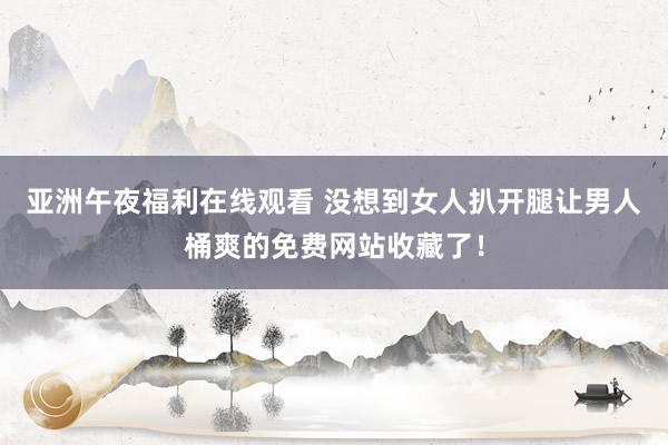 亚洲午夜福利在线观看 没想到女人扒开腿让男人桶爽的免费网站收藏了！