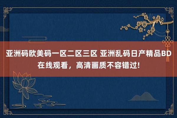 亚洲码欧美码一区二区三区 亚洲乱码日产精品BD在线观看，高清画质不容错过!