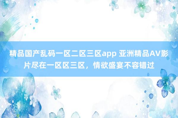 精品国产乱码一区二区三区app 亚洲精品AV影片尽在一区区三区，情欲盛宴不容错过