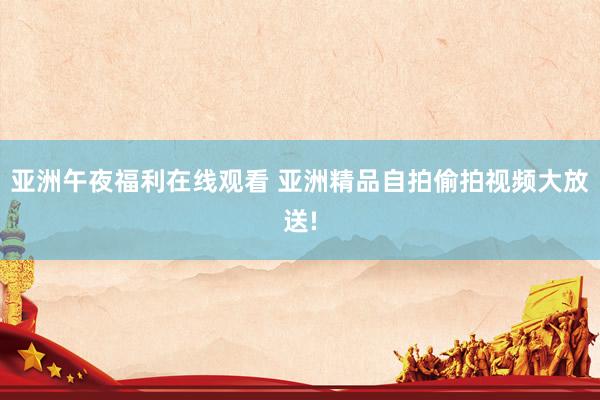 亚洲午夜福利在线观看 亚洲精品自拍偷拍视频大放送!