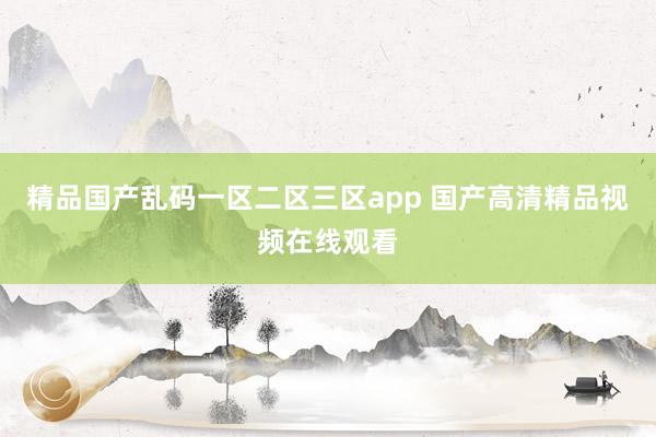 精品国产乱码一区二区三区app 国产高清精品视频在线观看