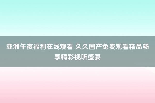 亚洲午夜福利在线观看 久久国产免费观看精品畅享精彩视听盛宴