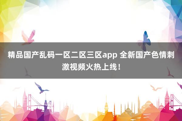精品国产乱码一区二区三区app 全新国产色情刺激视频火热上线！