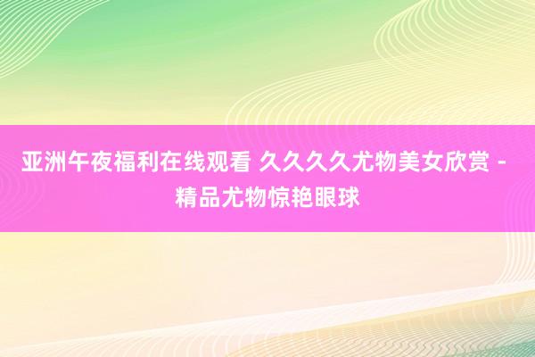 亚洲午夜福利在线观看 久久久久尤物美女欣赏 - 精品尤物惊艳眼球