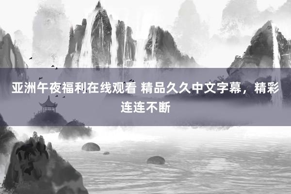 亚洲午夜福利在线观看 精品久久中文字幕，精彩连连不断