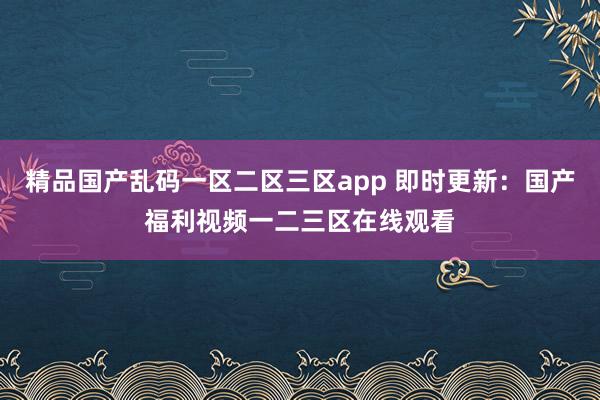 精品国产乱码一区二区三区app 即时更新：国产福利视频一二三区在线观看