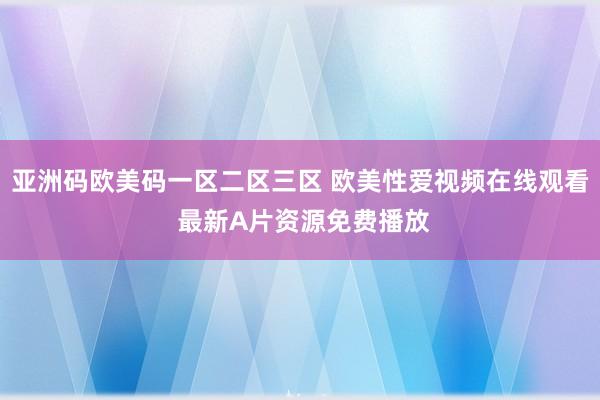 亚洲码欧美码一区二区三区 欧美性爱视频在线观看 最新A片资源免费播放