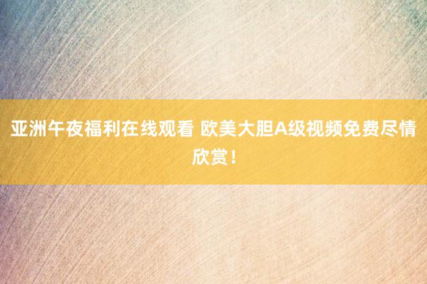 亚洲午夜福利在线观看 欧美大胆A级视频免费尽情欣赏！