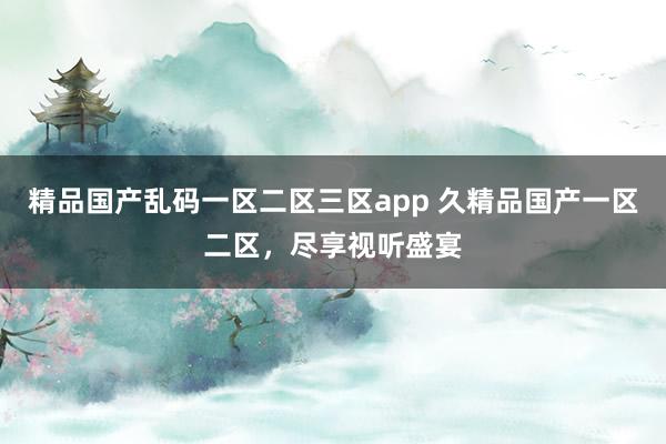 精品国产乱码一区二区三区app 久精品国产一区二区，尽享视听盛宴