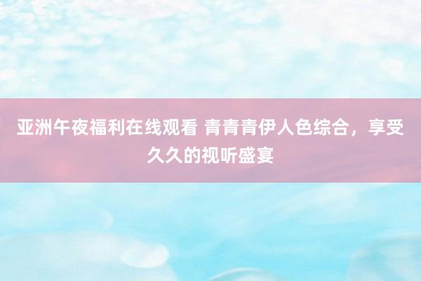 亚洲午夜福利在线观看 青青青伊人色综合，享受久久的视听盛宴