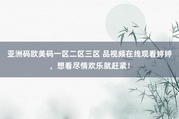 亚洲码欧美码一区二区三区 品视频在线观看婷婷，想看尽情欢乐就赶紧！
