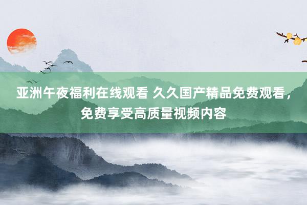 亚洲午夜福利在线观看 久久国产精品免费观看，免费享受高质量视频内容