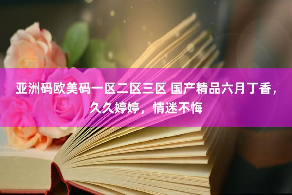 亚洲码欧美码一区二区三区 国产精品六月丁香，久久婷婷，情迷不悔