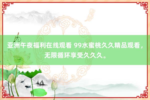 亚洲午夜福利在线观看 99水蜜桃久久精品观看，无限循环享受久久久。