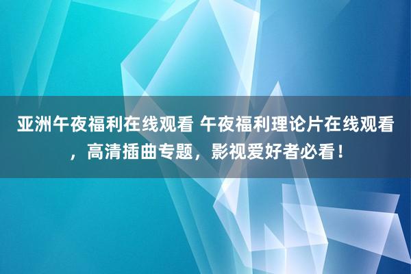 亚洲午夜福利在线观看 午夜福利理论片在线观看，高清插曲专题，影视爱好者必看！