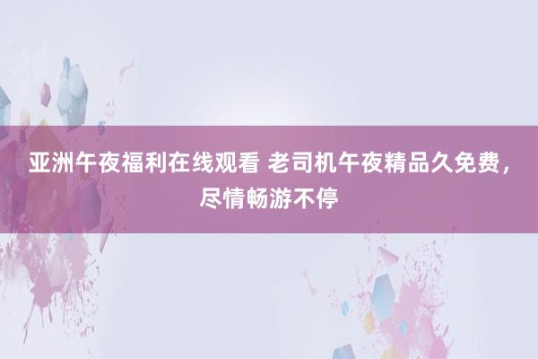 亚洲午夜福利在线观看 老司机午夜精品久免费，尽情畅游不停