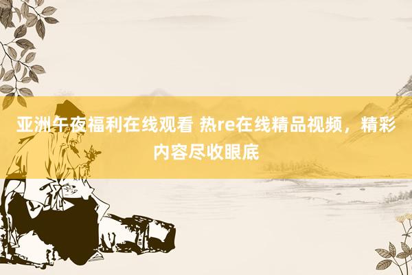 亚洲午夜福利在线观看 热re在线精品视频，精彩内容尽收眼底