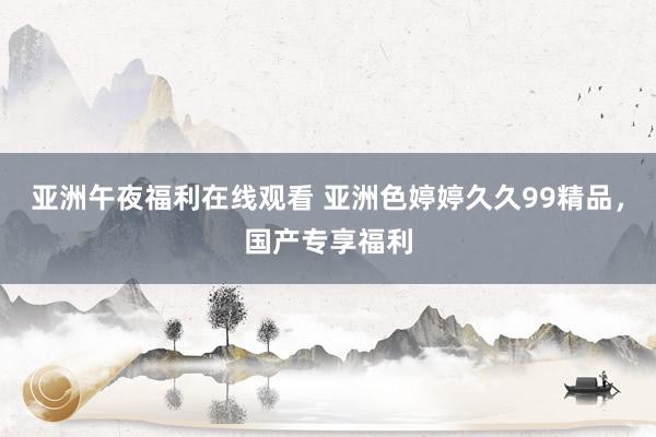 亚洲午夜福利在线观看 亚洲色婷婷久久99精品，国产专享福利