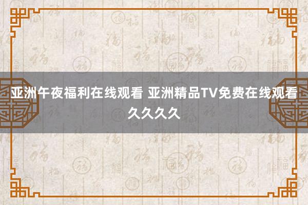 亚洲午夜福利在线观看 亚洲精品TV免费在线观看久久久久