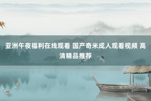 亚洲午夜福利在线观看 国产奇米成人观看视频 高清精品推荐