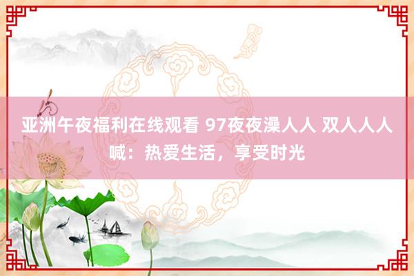 亚洲午夜福利在线观看 97夜夜澡人人 双人人人喊：热爱生活，享受时光