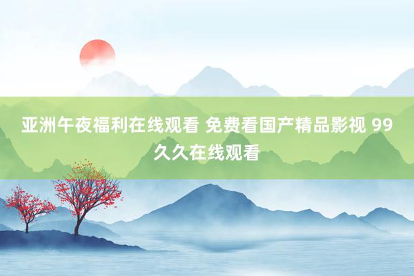 亚洲午夜福利在线观看 免费看国产精品影视 99久久在线观看