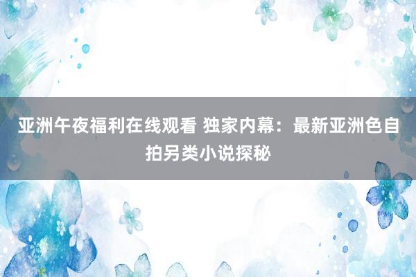 亚洲午夜福利在线观看 独家内幕：最新亚洲色自拍另类小说探秘